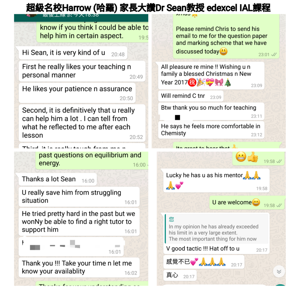 超級名校Harrow (哈羅)家長大讚Dr Sean教授edexcel IAL課程 know if you think I could be able to help him in certain aspect. Please remind Chris to send his email to me for the question paper and marking scheme that we have discussed today 19:5 Hi Sean, it is very kind of u20:48 23:01 First he really likes your teaching n personal manner All pleasure re mine!! Wishing u n family a blessed Christmas n New 20:49, Year 20170 H 23:09 He likes your patience n assurance 20:50 Will remind C tnr 23:09 Btw thank you so much for teaching Second, it is definitively that u really can help him a lot. I can tell from what he reflected to me after each lesson 23:11 He says he feels more comfortable in Chemisty 23:12 20:52 past questions on equilibrium and energy 19:58 6:00 Thanks a lot Sean Lucky he has u as his mentor 16:00 19:58 U really save him from struggling situation 16:01 U are welcome 19:58 He tried pretty hard in the past but we wonNy be able to find a right tutor to support him 你 In my opinion he has already exceeded his limit in a very large extent. The most important thing for him now 16:01 V good tactic !!! Hat off to u 20:17 16:01 感覺不 Thank you!!! Take your time n let me know your availablity 20:17 16:02 真心20:17,text,font,line,product,area