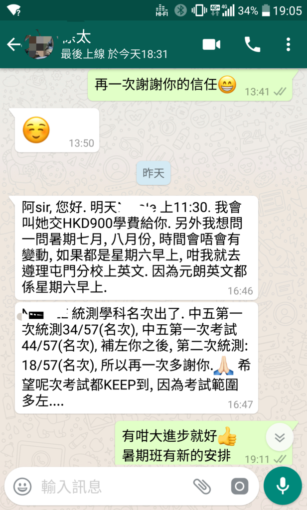 最後上線於今天18:31 再一次謝謝你的信任 13:41 13:50 昨天 阿sir,您好.明天 -?上11 :30.我會 她交HKD900學費給你.另外我想問 問暑期七月,八月份,時間會唔會有 變動,如果都是星期六早上,咁我就去 遵理屯門分校上英文.因為元朗英文都 係星期六早上. 16:46 K -統測學科名坎出了.中五第一 坎統測34/57(名坎),中五第一坎考試 44/57(名坎),補左你之後,第二坎統測: 18/57(名坎),所以再一坎多謝你. 希 望呢坎考試都KEEP到,因為考試範圍 多左 16:47 有咁大進步就好 暑期班有新的安排 19:11 / 輸入訊息,text,font,web page,screenshot,line